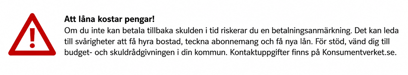 Plikttext för marknadsföring av krediter. En röd varningssymbol och texten: "Att låna kostar pengar! Om du inte kan betala tillbaka skulden i tid riskerar du en betalningsanmärkning. Det kan leda till svårigheter att få hyra bostad, teckna abonnemang och få nya lån. För stöd, vänd till budget- och skuldrådgivningen i din kommun. Kontaktuppgifter finns på Konsumentverket.se."